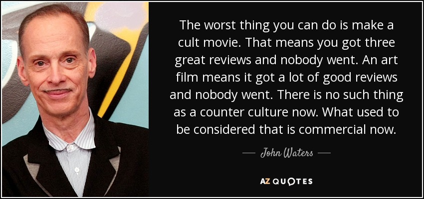 The worst thing you can do is make a cult movie. That means you got three great reviews and nobody went. An art film means it got a lot of good reviews and nobody went. There is no such thing as a counter culture now. What used to be considered that is commercial now. - John Waters