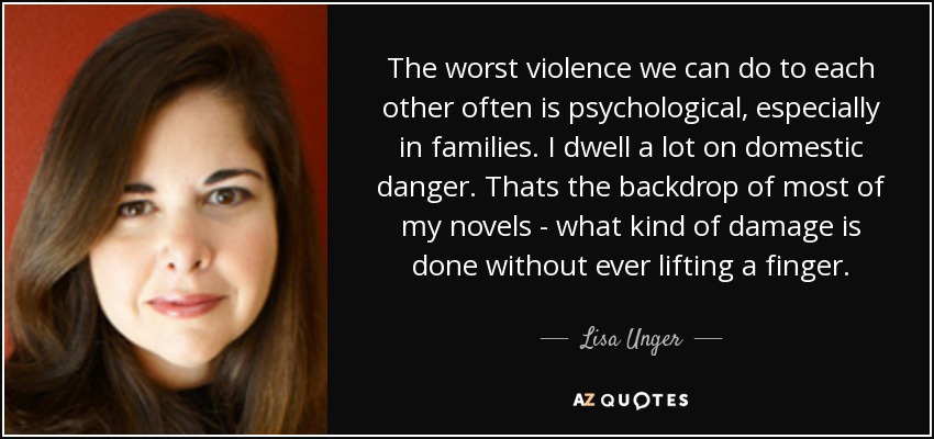 The worst violence we can do to each other often is psychological, especially in families. I dwell a lot on domestic danger. Thats the backdrop of most of my novels - what kind of damage is done without ever lifting a finger. - Lisa Unger
