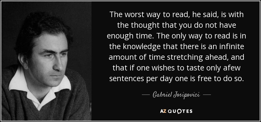 The worst way to read, he said, is with the thought that you do not have enough time. The only way to read is in the knowledge that there is an infinite amount of time stretching ahead, and that if one wishes to taste only afew sentences per day one is free to do so. - Gabriel Josipovici