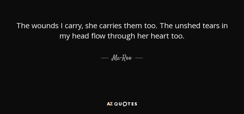 The wounds I carry, she carries them too. The unshed tears in my head flow through her heart too . - Ma-Roo