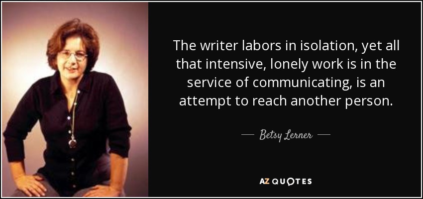 The writer labors in isolation, yet all that intensive, lonely work is in the service of communicating, is an attempt to reach another person. - Betsy Lerner