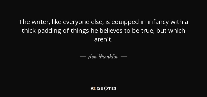 The writer, like everyone else, is equipped in infancy with a thick padding of things he believes to be true, but which aren't. - Jon Franklin