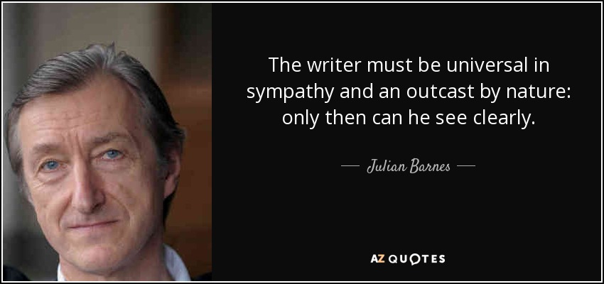 The writer must be universal in sympathy and an outcast by nature: only then can he see clearly. - Julian Barnes