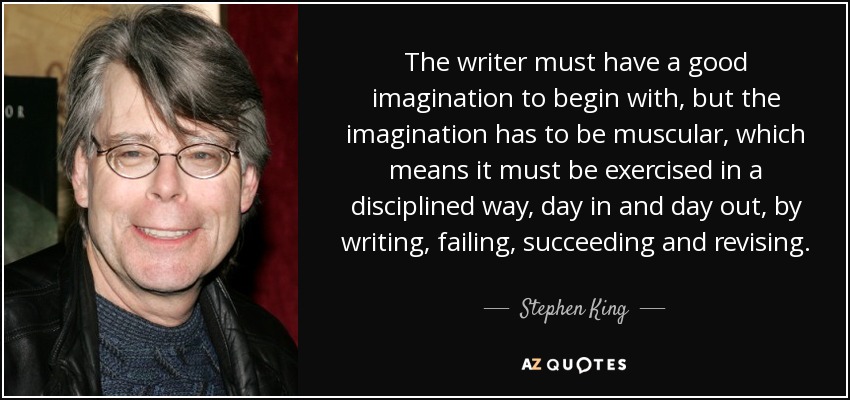 The writer must have a good imagination to begin with, but the imagination has to be muscular, which means it must be exercised in a disciplined way, day in and day out, by writing, failing, succeeding and revising. - Stephen King