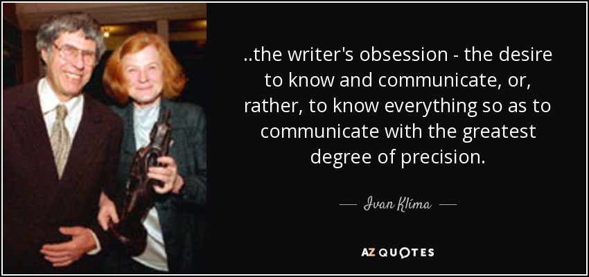 ..the writer's obsession - the desire to know and communicate, or, rather, to know everything so as to communicate with the greatest degree of precision. - Ivan Klíma