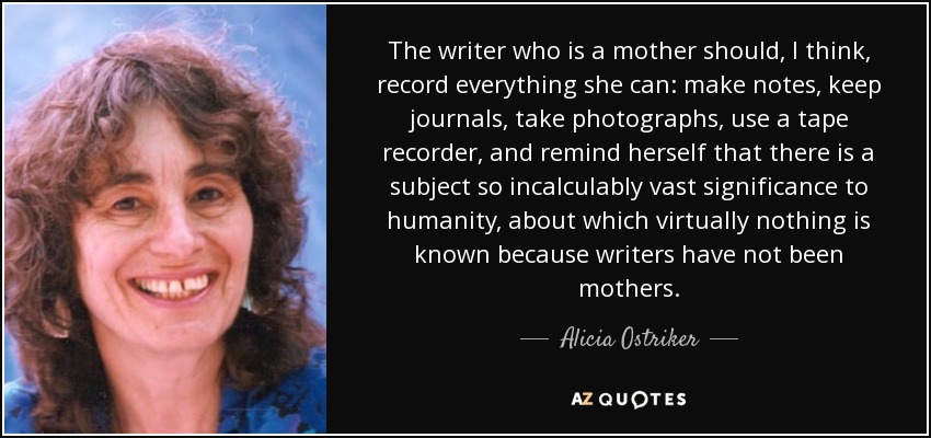 The writer who is a mother should, I think, record everything she can: make notes, keep journals, take photographs, use a tape recorder, and remind herself that there is a subject so incalculably vast significance to humanity, about which virtually nothing is known because writers have not been mothers. - Alicia Ostriker