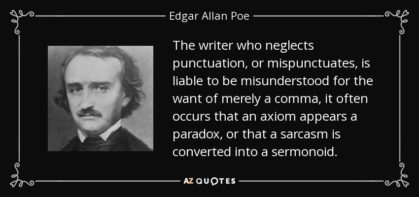 The writer who neglects punctuation, or mispunctuates, is liable to be misunderstood for the want of merely a comma, it often occurs that an axiom appears a paradox, or that a sarcasm is converted into a sermonoid. - Edgar Allan Poe