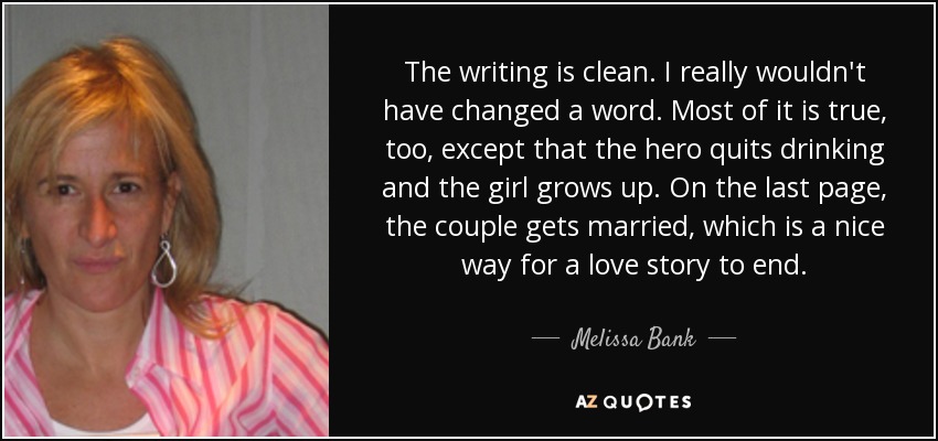 The writing is clean. I really wouldn't have changed a word. Most of it is true, too, except that the hero quits drinking and the girl grows up. On the last page, the couple gets married, which is a nice way for a love story to end. - Melissa Bank