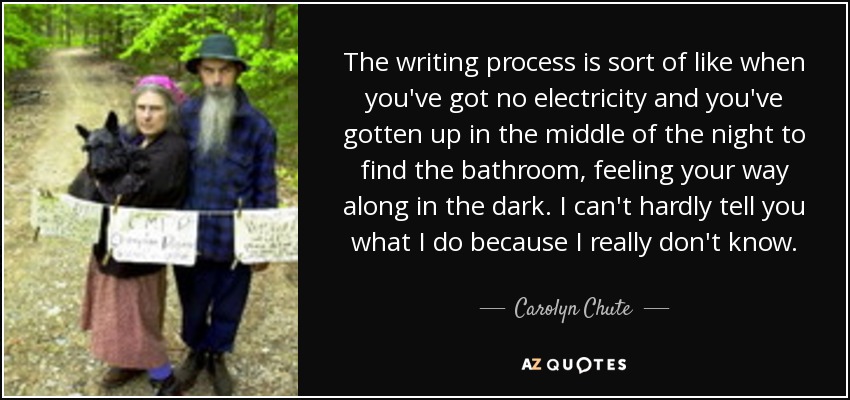 The writing process is sort of like when you've got no electricity and you've gotten up in the middle of the night to find the bathroom, feeling your way along in the dark. I can't hardly tell you what I do because I really don't know. - Carolyn Chute