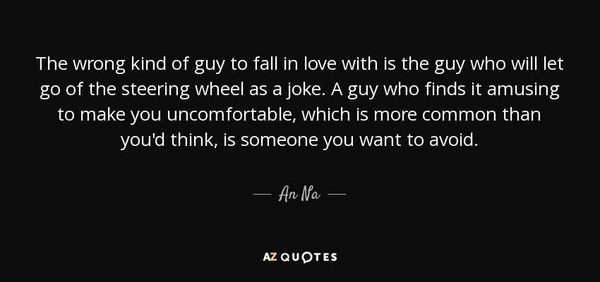 The wrong kind of guy to fall in love with is the guy who will let go of the steering wheel as a joke. A guy who finds it amusing to make you uncomfortable, which is more common than you'd think, is someone you want to avoid. - An Na