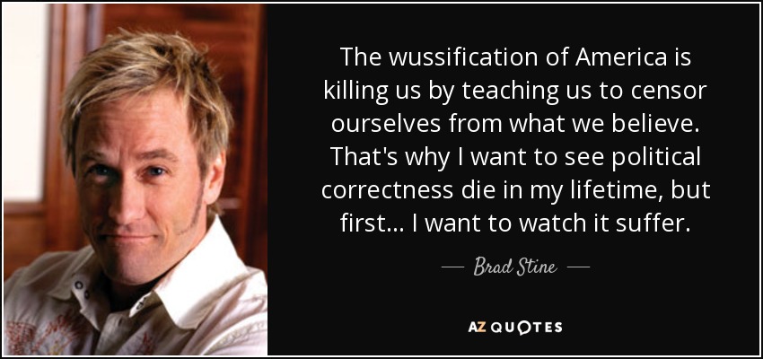 The wussification of America is killing us by teaching us to censor ourselves from what we believe. That's why I want to see political correctness die in my lifetime, but first... I want to watch it suffer. - Brad Stine