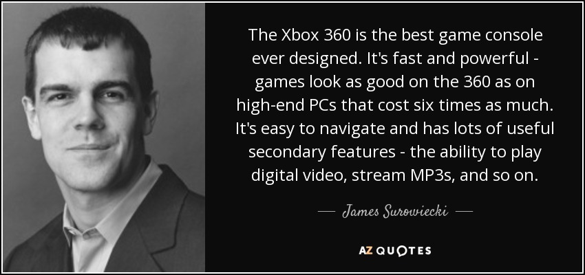 The Xbox 360 is the best game console ever designed. It's fast and powerful - games look as good on the 360 as on high-end PCs that cost six times as much. It's easy to navigate and has lots of useful secondary features - the ability to play digital video, stream MP3s, and so on. - James Surowiecki