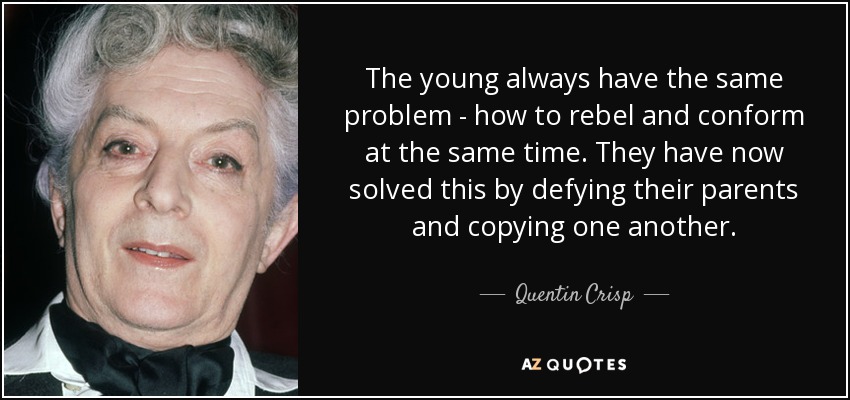 The young always have the same problem - how to rebel and conform at the same time. They have now solved this by defying their parents and copying one another. - Quentin Crisp