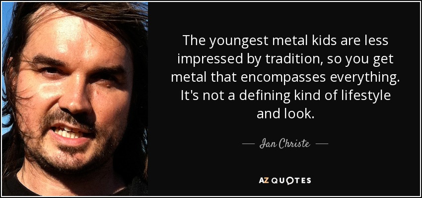 The youngest metal kids are less impressed by tradition, so you get metal that encompasses everything. It's not a defining kind of lifestyle and look. - Ian Christe