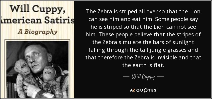 The Zebra is striped all over so that the Lion can see him and eat him. Some people say he is striped so that the Lion can not see him. These people believe that the stripes of the Zebra simulate the bars of sunlight falling through the tall jungle grasses and that therefore the Zebra is invisible and that the earth is flat. - Will Cuppy
