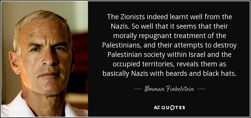 The Zionists indeed learnt well from the Nazis. So well that it seems that their morally repugnant treatment of the Palestinians, and their attempts to destroy Palestinian society within Israel and the occupied territories, reveals them as basically Nazis with beards and black hats. - Norman Finkelstein
