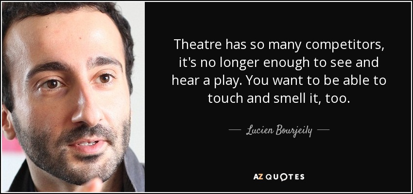 Theatre has so many competitors, it's no longer enough to see and hear a play. You want to be able to touch and smell it, too. - Lucien Bourjeily