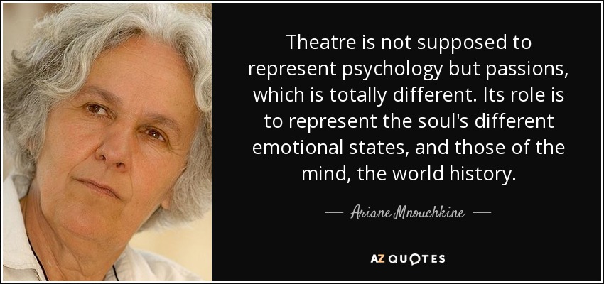 Theatre is not supposed to represent psychology but passions, which is totally different. Its role is to represent the soul's different emotional states, and those of the mind, the world history. - Ariane Mnouchkine