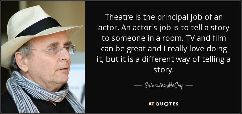Theatre is the principal job of an actor. An actor's job is to tell a story to someone in a room. TV and film can be great and I really love doing it, but it is a different way of telling a story. - Sylvester McCoy