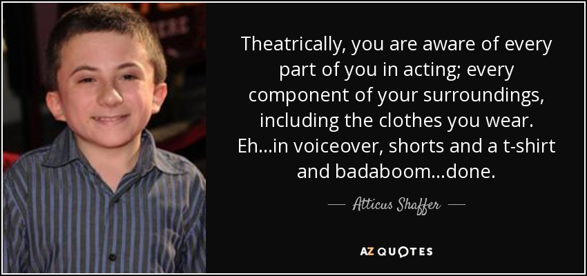 Theatrically, you are aware of every part of you in acting; every component of your surroundings, including the clothes you wear. Eh...in voiceover, shorts and a t-shirt and badaboom...done. - Atticus Shaffer