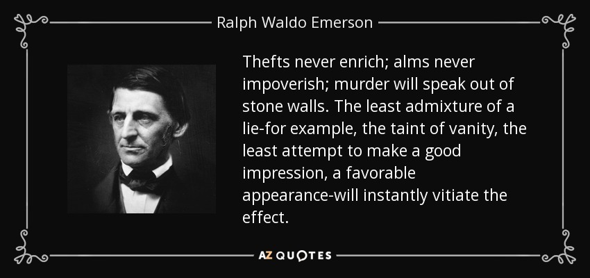 Thefts never enrich; alms never impoverish; murder will speak out of stone walls. The least admixture of a lie-for example, the taint of vanity, the least attempt to make a good impression, a favorable appearance-will instantly vitiate the effect. - Ralph Waldo Emerson