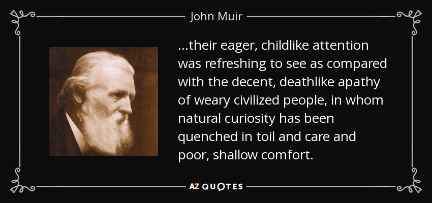 …their eager, childlike attention was refreshing to see as compared with the decent, deathlike apathy of weary civilized people, in whom natural curiosity has been quenched in toil and care and poor, shallow comfort. - John Muir