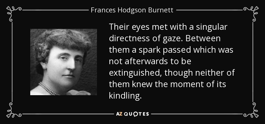 Their eyes met with a singular directness of gaze. Between them a spark passed which was not afterwards to be extinguished, though neither of them knew the moment of its kindling. - Frances Hodgson Burnett