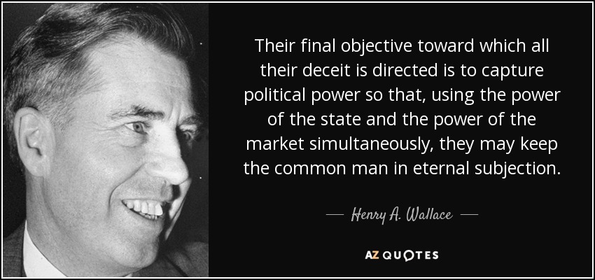 Their final objective toward which all their deceit is directed is to capture political power so that, using the power of the state and the power of the market simultaneously, they may keep the common man in eternal subjection. - Henry A. Wallace