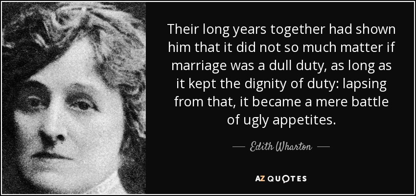 Their long years together had shown him that it did not so much matter if marriage was a dull duty, as long as it kept the dignity of duty: lapsing from that, it became a mere battle of ugly appetites. - Edith Wharton
