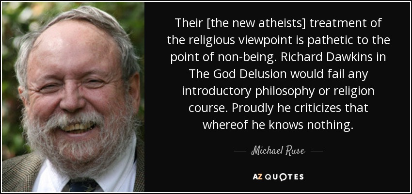 Their [the new atheists] treatment of the religious viewpoint is pathetic to the point of non-being. Richard Dawkins in The God Delusion would fail any introductory philosophy or religion course. Proudly he criticizes that whereof he knows nothing. - Michael Ruse