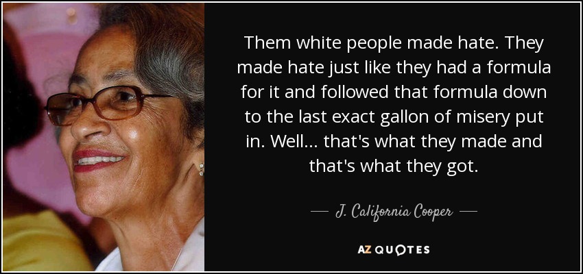 Them white people made hate. They made hate just like they had a formula for it and followed that formula down to the last exact gallon of misery put in. Well ... that's what they made and that's what they got. - J. California Cooper