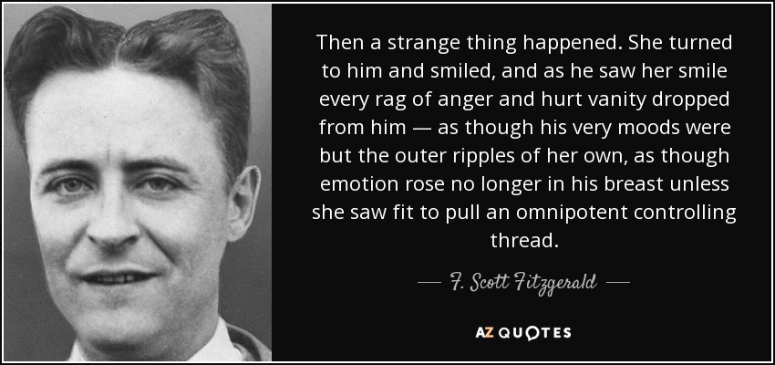 Then a strange thing happened. She turned to him and smiled, and as he saw her smile every rag of anger and hurt vanity dropped from him — as though his very moods were but the outer ripples of her own, as though emotion rose no longer in his breast unless she saw fit to pull an omnipotent controlling thread. - F. Scott Fitzgerald