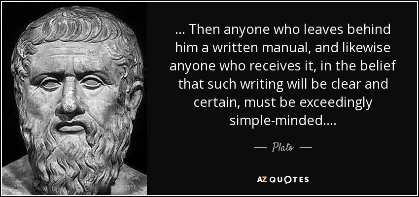. . . Then anyone who leaves behind him a written manual, and likewise anyone who receives it, in the belief that such writing will be clear and certain, must be exceedingly simple-minded. . . . - Plato