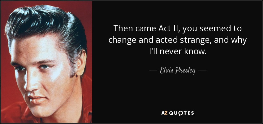 Then came Act II, you seemed to change and acted strange, and why I'll never know. - Elvis Presley