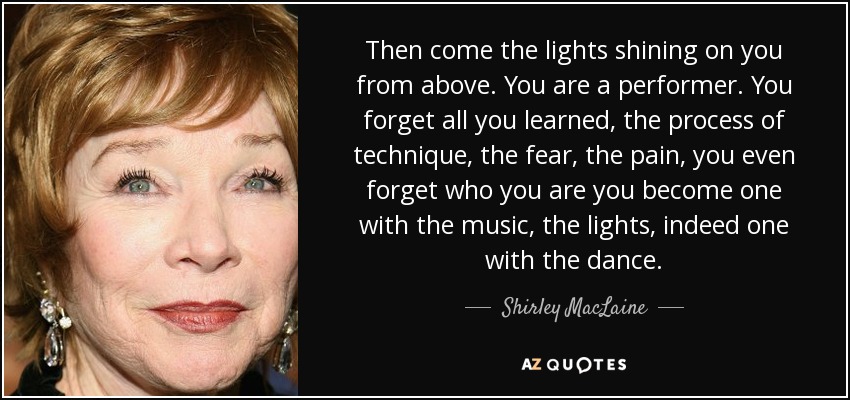 Then come the lights shining on you from above. You are a performer. You forget all you learned, the process of technique, the fear, the pain, you even forget who you are you become one with the music, the lights, indeed one with the dance. - Shirley MacLaine