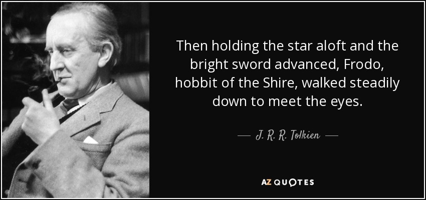 Then holding the star aloft and the bright sword advanced, Frodo, hobbit of the Shire, walked steadily down to meet the eyes. - J. R. R. Tolkien