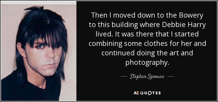 Then I moved down to the Bowery to this building where Debbie Harry lived. It was there that I started combining some clothes for her and continued doing the art and photography. - Stephen Sprouse