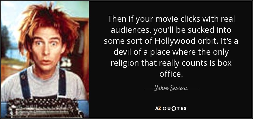Then if your movie clicks with real audiences, you'll be sucked into some sort of Hollywood orbit. It's a devil of a place where the only religion that really counts is box office. - Yahoo Serious