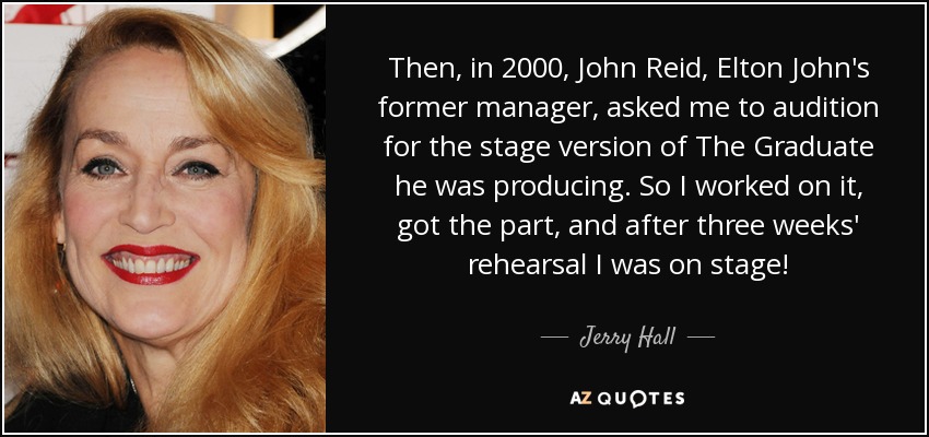 Then, in 2000, John Reid, Elton John's former manager, asked me to audition for the stage version of The Graduate he was producing. So I worked on it, got the part, and after three weeks' rehearsal I was on stage! - Jerry Hall