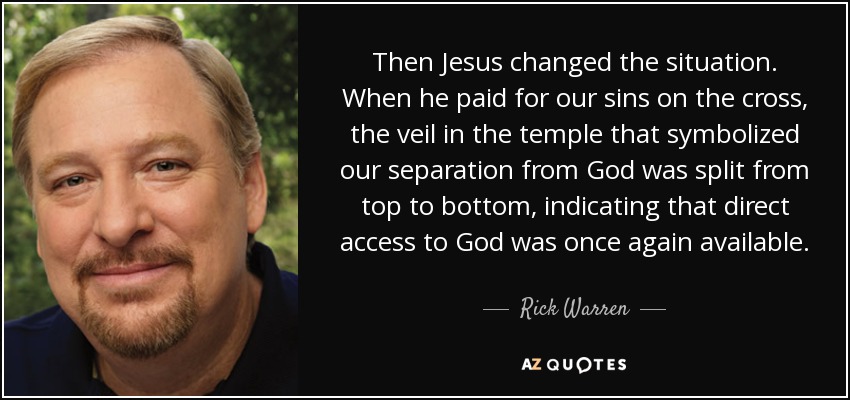 Then Jesus changed the situation. When he paid for our sins on the cross, the veil in the temple that symbolized our separation from God was split from top to bottom, indicating that direct access to God was once again available. - Rick Warren