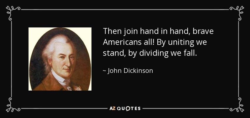Then join hand in hand, brave Americans all! By uniting we stand, by dividing we fall. - John Dickinson