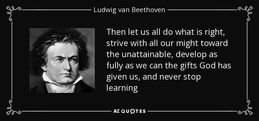 Then let us all do what is right, strive with all our might toward the unattainable, develop as fully as we can the gifts God has given us, and never stop learning - Ludwig van Beethoven