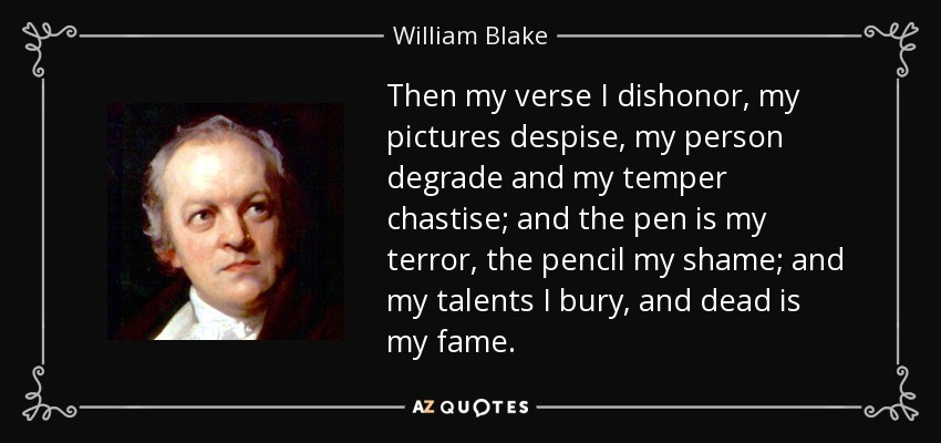 Then my verse I dishonor, my pictures despise, my person degrade and my temper chastise; and the pen is my terror, the pencil my shame; and my talents I bury, and dead is my fame. - William Blake