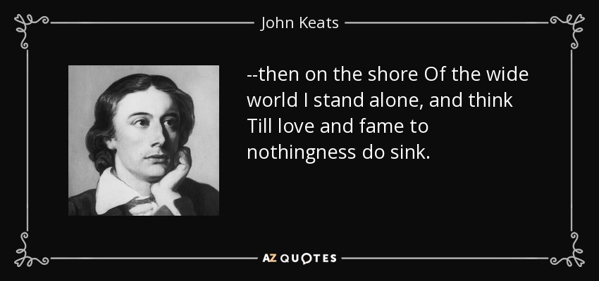 --then on the shore Of the wide world I stand alone, and think Till love and fame to nothingness do sink. - John Keats