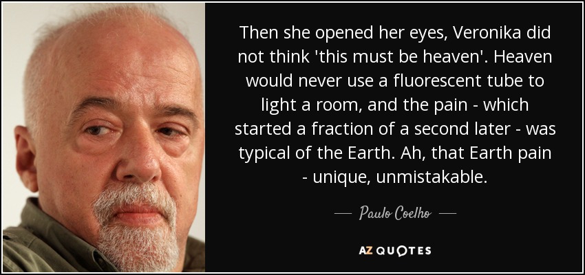 Then she opened her eyes, Veronika did not think 'this must be heaven'. Heaven would never use a fluorescent tube to light a room, and the pain - which started a fraction of a second later - was typical of the Earth. Ah, that Earth pain - unique, unmistakable. - Paulo Coelho