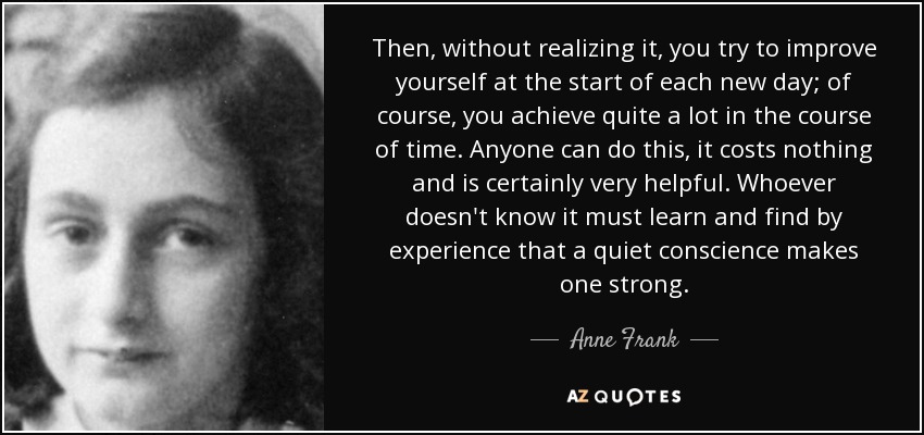 Then, without realizing it, you try to improve yourself at the start of each new day; of course, you achieve quite a lot in the course of time. Anyone can do this, it costs nothing and is certainly very helpful. Whoever doesn't know it must learn and find by experience that a quiet conscience makes one strong. - Anne Frank