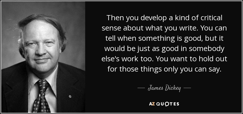 Then you develop a kind of critical sense about what you write. You can tell when something is good, but it would be just as good in somebody else's work too. You want to hold out for those things only you can say. - James Dickey