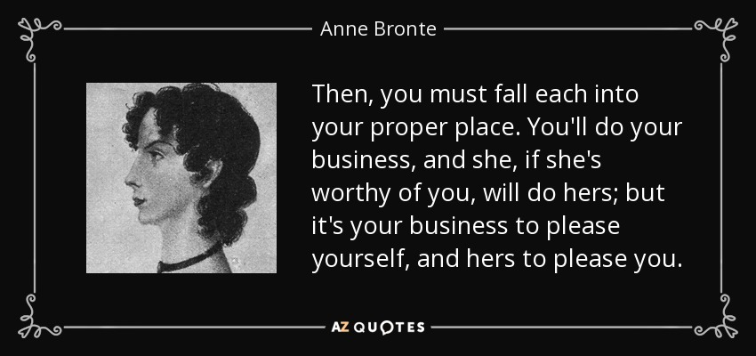 Then, you must fall each into your proper place. You'll do your business, and she, if she's worthy of you, will do hers; but it's your business to please yourself, and hers to please you. - Anne Bronte