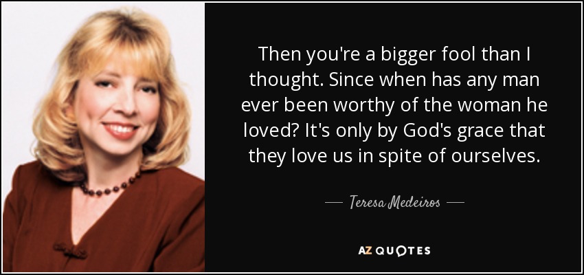 Then you're a bigger fool than I thought. Since when has any man ever been worthy of the woman he loved? It's only by God's grace that they love us in spite of ourselves. - Teresa Medeiros