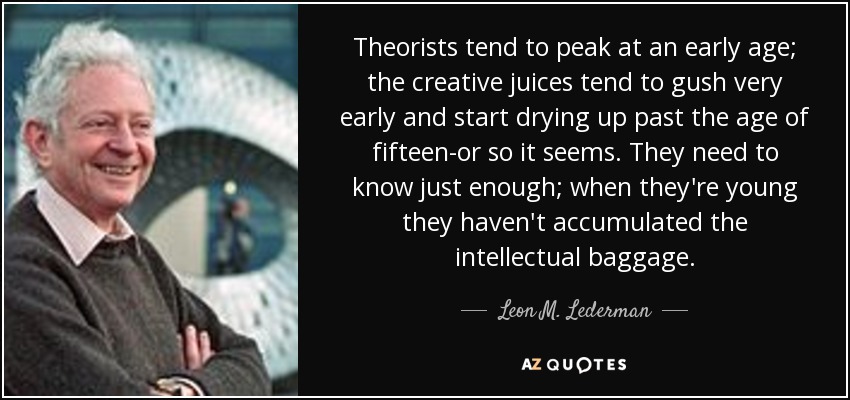 Theorists tend to peak at an early age; the creative juices tend to gush very early and start drying up past the age of fifteen-or so it seems. They need to know just enough; when they're young they haven't accumulated the intellectual baggage. - Leon M. Lederman